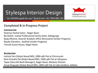 
Stylespa Interior Design
“Let DESIGN speak for you” Board Line: +91 7044 085 234
Commercial:
Shahnaz Herbal Salon , Nager Bazar
Be Stylish –Loreal Professional Family Salon, Ballygunge
Bajaj Alliance, Howrah Golabari office Renovation (Under Progress)
Royale Elevators , Koikhali (Under Progress)
Transitt Guest House, Nager Bazar
Residential:
Indranil Sen (Dubai Based NRI), 2000 sqft Flat at Chinnsurah
Ram Chandra Pal (Dubai Based NRI), 1500 sqft Flat at Uttarpara
Tapas Saha (UK Bank Manager), Nager Bazar, Modular Kitchen
Anup Dasgupta (Dubai Based NRI), 1800 sqft Flat at Lake Gardens, Kolkata
 