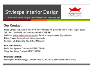 
Stylespa Interior Design
“Let DESIGN speak for you” Board Line: +91 7044 085 234
Head Office: 468 Jessore Road 4th floor Kolkata-74, Behind Bank of India, Nager Bazar,
Tel: : +91 7044 085 234 Mobile: +91 9007 768 887
Website: www.stylespainterior.com Email:stylespainterior@gmail.com
https://www.facebook.com/stylespainterior
Contact: Ms Dipannita Roy-Office Manager
PAN India Contact:
Delhi (Mr Agrawal Contact: 087440 00869)
Vizag (Mr. Panja Contact 09849239308)
Overseas Contact:
Dubai (Mr. Bhattacharyya Contact +971 50 3601675, Service for NRI in India)
 