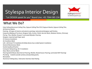 
Stylespa Interior Design
“Let DESIGN speak for you” Board Line: +91 7044 085 234
False Celling (Aluminum Celling Tiles, Gypsum Celling Tiles P.O.P, Gypsum Boards, Gypsum Celling Tiles.
All Electrical Works
Painting - All types of interior and exterior paintings, textured and designer wall finishes.
Carpentry (Making of furniture, Designer Sofa, Curtain, Polish, Burnish Work, Moduler Kitchen, Chimney)
Floring -Tiles, Marble, Parquet / Laminated Wooden Flooring
Designer imported wall Paper work
CC Camera Installation
Air Condition Work
LCD , LED Smart TV Installation & Dolby Stereo Sour ended System Installation
General Maintenance Work
Gardening Beautification
Computer Networking, Wi-Fi Installation
Glass Work and Civil Work
Flooring (Solid Wood, Deck Eternal Flooring, Marble, Raised Access Flooring, Laminated HDF Flooring)
Plumbing - Inside & outside sanitary and plumbing works.
Renovation
Aluminium Sliding Glass, Fabrication Stainless Steel Railing
 