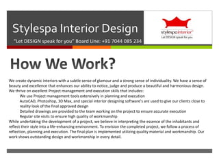 
Stylespa Interior Design
“Let DESIGN speak for you” Board Line: +91 7044 085 234
We create dynamic interiors with a subtle sense of glamour and a strong sense of individuality. We have a sense of
beauty and excellence that enhances our ability to notice, judge and produce a beautiful and harmonious design.
We thrive on excellent Project management and execution skills that includes:
We use Project management tools extensively in planning and execution
AutoCAD, Photoshop, 3D Max, and special interior designing software's are used to give our clients close to
reality look of the final approved design
Detailed drawings are provided to the team working on the project to ensure accurate execution
Regular site visits to ensure high quality of workmanship
While undertaking the development of a project, we believe in interpreting the essence of the inhabitants and
reflect their style into a life-enhancing environment. To envision the completed project, we follow a process of
reflection, planning and execution. The final plan is implemented utilizing quality material and workmanship. Our
work shows outstanding design and workmanship in every detail.
 