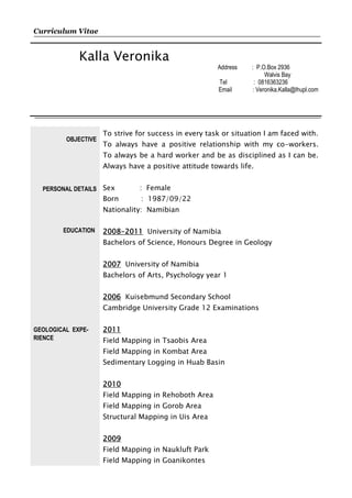 Curriculum Vitae
Kalla Veronika
Address : P.O.Box 2936
Walvis Bay
Tel : 0816363236
Email : Veronika.Kalla@lhupl.com
OBJECTIVE
PERSONAL DETAILS
EDUCATION
GEOLOGICAL EXPE-
RIENCE
To strive for success in every task or situation I am faced with.
To always have a positive relationship with my co-workers.
To always be a hard worker and be as disciplined as I can be.
Always have a positive attitude towards life.
Sex : Female
Born : 1987/09/22
Nationality: Namibian
2008-2011 University of Namibia
Bachelors of Science, Honours Degree in Geology
2007 University of Namibia
Bachelors of Arts, Psychology year 1
2006 Kuisebmund Secondary School
Cambridge University Grade 12 Examinations
2011
Field Mapping in Tsaobis Area
Field Mapping in Kombat Area
Sedimentary Logging in Huab Basin
2010
Field Mapping in Rehoboth Area
Field Mapping in Gorob Area
Structural Mapping in Uis Area
2009
Field Mapping in Naukluft Park
Field Mapping in Goanikontes
 