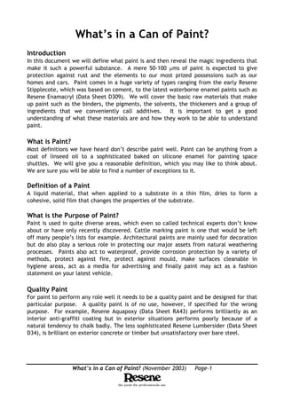 What’s in a Can of Paint? (November 2003) Page-1
What’s in a Can of Paint?
Introduction
In this document we will define what paint is and then reveal the magic ingredients that
make it such a powerful substance. A mere 50-100 µms of paint is expected to give
protection against rust and the elements to our most prized possessions such as our
homes and cars. Paint comes in a huge variety of types ranging from the early Resene
Stipplecote, which was based on cement, to the latest waterborne enamel paints such as
Resene Enamacryl (Data Sheet D309). We will cover the basic raw materials that make
up paint such as the binders, the pigments, the solvents, the thickeners and a group of
ingredients that we conveniently call additives. It is important to get a good
understanding of what these materials are and how they work to be able to understand
paint.
What is Paint?
Most definitions we have heard don’t describe paint well. Paint can be anything from a
coat of linseed oil to a sophisticated baked on silicone enamel for painting space
shuttles. We will give you a reasonable definition, which you may like to think about.
We are sure you will be able to find a number of exceptions to it.
Definition of a Paint
A liquid material, that when applied to a substrate in a thin film, dries to form a
cohesive, solid film that changes the properties of the substrate.
What is the Purpose of Paint?
Paint is used in quite diverse areas, which even so called technical experts don’t know
about or have only recently discovered. Cattle marking paint is one that would be left
off many people’s lists for example. Architectural paints are mainly used for decoration
but do also play a serious role in protecting our major assets from natural weathering
processes. Paints also act to waterproof, provide corrosion protection by a variety of
methods, protect against fire, protect against mould, make surfaces cleanable in
hygiene areas, act as a media for advertising and finally paint may act as a fashion
statement on your latest vehicle.
Quality Paint
For paint to perform any role well it needs to be a quality paint and be designed for that
particular purpose. A quality paint is of no use, however, if specified for the wrong
purpose. For example, Resene Aquapoxy (Data Sheet RA43) performs brilliantly as an
interior anti-graffiti coating but in exterior situations performs poorly because of a
natural tendency to chalk badly. The less sophisticated Resene Lumbersider (Data Sheet
D34), is brilliant on exterior concrete or timber but unsatisfactory over bare steel.
 