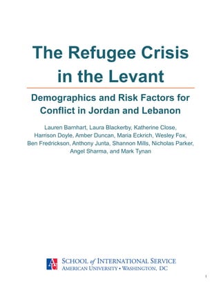 1
Lauren Barnhart, Laura Blackerby, Katherine Close,
Harrison Doyle, Amber Duncan, Maria Eckrich, Wesley Fox,
Ben Fredrickson, Anthony Junta, Shannon Mills, Nicholas Parker,
Angel Sharma, and Mark Tynan
The Refugee Crisis
in the Levant
Demographics and Risk Factors for
Conflict in Jordan and Lebanon
 