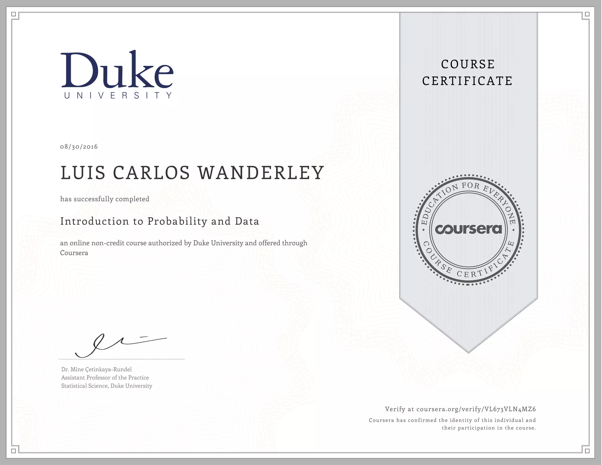 EDUCA
T
ION FOR EVE
R
YONE
CO
U
R
S
E
C E R T I F
I
C
A
TE
COURSE
CERTIFICATE
08/30/2016
LUIS CARLOS WANDERLEY
Introduction to Probability and Data
an online non-credit course authorized by Duke University and offered through
Coursera
has successfully completed
Dr. Mine Çetinkaya-Rundel
Assistant Professor of the Practice
Statistical Science, Duke University
Verify at coursera.org/verify/VL673VLN4MZ6
Coursera has confirmed the identity of this individual and
their participation in the course.