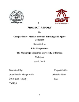 1
A
PROJECT REPORT
On
Comparison of Market between Samsung and Apple
Company
Submitted to
BBA Programme
The Maharaja Sayajirao University of Baroda
Vadodara
April, 2016
Submitted By: Project Guide:
Abdulhusain Munpurwala Akansha Mam
2013-2016 600081 Sign.
TYBBA
 