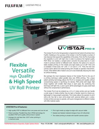 TM
UVISTAR PRO-8
The Uvistar Pro-8 is the 3rd generation of grand format hybrid UV printers from
Fujifilm. Building on the success of the Uvistar 2, the Pro-8 adds a number of
new features that expand the capabilities of the press. First, the Pro-8 provides
the capability to print with light inks in order to produce the highest quality
POP. When not needed, a simple button converts the press back to 4 color
mode to produce banner or billboard work. Second, the option of a vacuum
table enables printing on thin sheets and rigid media up to 0.39” thick and
is available in three sizes: 40” x 60”, 4’ x 8’ and 5’ x 10’. Third, the new new
camera option allows two sided printing with virtually no operator intervention.
Fourth, inline slitters allow media to be cut to size drastically reducing the need
for off-line finishing.
But perhaps the most impressive feature of the Uvistar Pro-8 is the use of
a printing technique called parallel drop size (PDS) printing. This unique
patent pending technology allows the Pro-8 to increase print quality without
compromising speed or sacrificing ink density. PDS prints both larger 40pl
drops together with smaller 20pl drops in each pass. By combining this
technique with light inks, a user is given all the advantages of a grey scale head
without the compromise in performance.
The Uvistar Pro-8 can be ordered as a 3.5 or 5 meter printer and can handle
a wide range of media whether they be rigid or flexible, back-lit or block-out,
lightweight or heavyweight substrates. The Uvistar allows the operator to print
roll-to-roll, free fall or even roll-to-sheet (with optional slitters and x cutter).
Uvistar printers are easy to operate, with quick changeovers to different medias
with little material waste.
UVISTAR Pro-8 Features:
•• High quality POP to billboard from one press and one ink set
•• Patent pending ‘Parallel Drop Size’ (PDS) technology for
excellent POP print quality without loss in speed
•• Average ink cost less than .05 ft2
when printing in
4 channel mode
•• Print rigid media up edge-to-edge with vacuum table
•• Easiest and fastest material change of any UV roll printer
•• Two sided printing is simple with backlit camera option
Flexible
Versatile
High Quality
& High Speed
UV Roll Printer
FUJIFILM North America Corporation, Graphic Systems Division • Phone: 913.342.4060 • Email: contactgraphics@fujifilm.com • Web: www.fujifilmgraphics.com
 