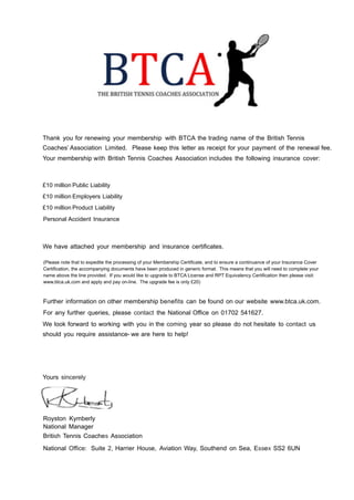 !!!!!!!!!!!!!!Thank you for renewing your membership with BTCA the trading name of the British Tennis
Coaches’ Association Limited. Please keep this letter as receipt for your payment of the renewal fee.
Your membership with British Tennis Coaches Association includes the following insurance cover:
!!!£10 million Public Liability
!£10 million Employers Liability
!£10 million Product Liability
!Personal Accident Insurance
!!
!
We have attached your membership and insurance certificates.
!!(Please note that to expedite the processing of your Membership Certificate, and to ensure a continuance of your Insurance Cover
Certification, the accompanying documents have been produced in generic format. This means that you will need to complete your
name above the line provided. If you would like to upgrade to BTCA License and RPT Equivalency Certification then please visit:
www.btca.uk.com and apply and pay on-line. The upgrade fee is only £20)
!!
Further information on other membership benefits can be found on our website www.btca.uk.com.
For any further queries, please contact the National Office on 01702 541627.
We look forward to working with you in the coming year so please do not hesitate to contact us
should you require assistance- we are here to help!
!!!!!!Yours sincerely
!
!
!Royston Kymberly
National Manager
British Tennis Coaches Association
!National Office: Suite 2, Harrier House, Aviation Way, Southend on Sea, Essex SS2 6UN
!
 