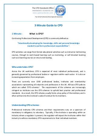 Part ofthe Professional Development Consortium
3 Minute Guide to CPD
1 Minute: What is CPD?
Continuing ProfessionalDevelopment (CPD) is commonly defined as:
“Intentionally developing the knowledge, skills and personal knowledge
needed to perform professional responsibilities”.
CPD activities can range from formal educational activities such as instructor-led training
courses, through to work based learning such as mentoring, or self directed learning
such as e:learning courses or structured reading.
Who undertakes CPD?
Across the UK workforce, CPD is expected of most individual professionals, and is
generally governed by professional bodies or regulators within each sector. It is also an
increasing expectation from employers.
There are currently over 1300 professional bodies, institutes and membership
associations representing all industries and professions in the UK. All have CPD policies
which are called ‘CPD schemes’. The requirements of the schemes are increasingly
stringent as institutes use the CPD schemes to uphold best practice and professional
standards. As a result, the CPD scheme usually forms a key policy of the institute, and is
often written into theinstitute’s codeof conduct for its members.
Understanding CPD schemes
Professional institutes CPD schemes and their requirements vary on a spectrum of
mandatory to obligatory to voluntary. Typically, if the institute is operating within an
industry where a regulator is present, the regulator will expect the institutes within that
industry to enforcemandatory CPDrequirementsto their individual members.
 