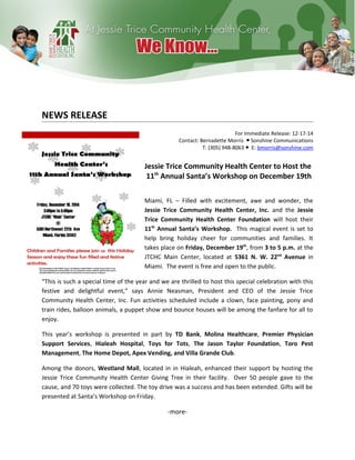 NEWS RELEASE
For Immediate Release: 12-17-14
Contact: Bernadette Morris Sonshine Communications●
T: (305) 948-8063 E:● bmorris@sonshine.com
Jessie Trice Community Health Center to Host the
11th
Annual Santa’s Workshop on December 19th
Miami, FL – Filled with excitement, awe and wonder, the
Jessie Trice Community Health Center, Inc. and the Jessie
Trice Community Health Center Foundation will host their
11th
Annual Santa’s Workshop. This magical event is set to
help bring holiday cheer for communities and families. It
takes place on Friday, December 19th
, from 3 to 5 p.m. at the
JTCHC Main Center, located at 5361 N. W. 22nd
Avenue in
Miami. The event is free and open to the public.
“This is such a special time of the year and we are thrilled to host this special celebration with this
festive and delightful event,” says Annie Neasman, President and CEO of the Jessie Trice
Community Health Center, Inc. Fun activities scheduled include a clown, face painting, pony and
train rides, balloon animals, a puppet show and bounce houses will be among the fanfare for all to
enjoy.
This year’s workshop is presented in part by TD Bank, Molina Healthcare, Premier Physician
Support Services, Hialeah Hospital, Toys for Tots, The Jason Taylor Foundation, Toro Pest
Management, The Home Depot, Apex Vending, and Villa Grande Club.
Among the donors, Westland Mall, located in in Hialeah, enhanced their support by hosting the
Jessie Trice Community Health Center Giving Tree in their facility. Over 50 people gave to the
cause, and 70 toys were collected. The toy drive was a success and has been extended. Gifts will be
presented at Santa’s Workshop on Friday.
-more-
 