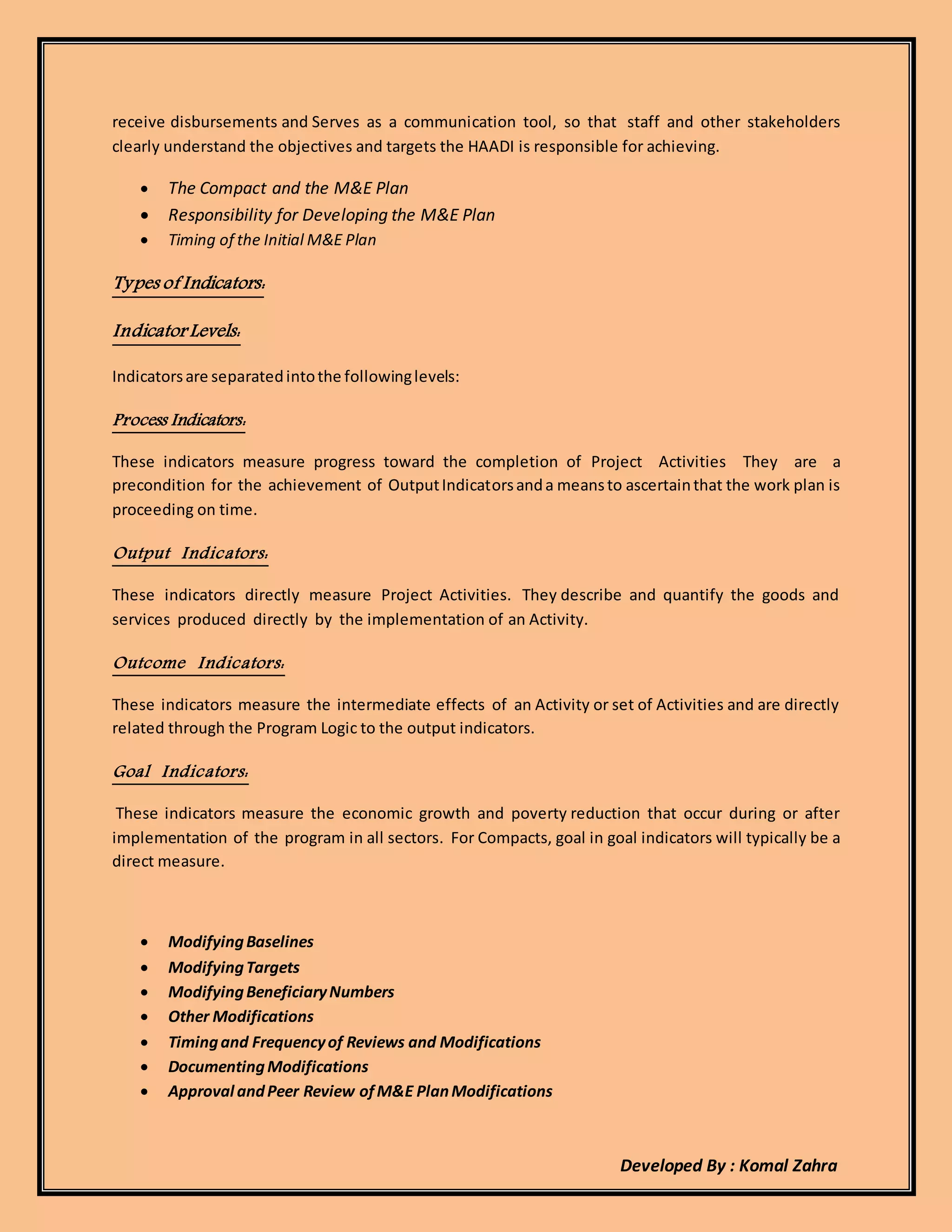 Developed By : Komal Zahra
receive disbursements and Serves as a communication tool, so that staff and other stakeholders
clearly understand the objectives and targets the HAADI is responsible for achieving.
 The Compact and the M&E Plan
 Responsibility for Developing the M&E Plan
 Timing of the Initial M&E Plan
Types of Indicators:
Indicator Levels:
Indicatorsare separatedintothe followinglevels:
Process Indicators:
These indicators measure progress toward the completion of Project Activities They are a
precondition for the achievement of OutputIndicatorsanda meansto ascertainthat the work plan is
proceeding on time.
Output Indicators:
These indicators directly measure Project Activities. They describe and quantify the goods and
services produced directly by the implementation of an Activity.
Outcome Indicators:
These indicators measure the intermediate effects of an Activity or set of Activities and are directly
related through the Program Logic to the output indicators.
Goal Indicators:
These indicators measure the economic growth and poverty reduction that occur during or after
implementation of the program in all sectors. For Compacts, goal in goal indicators will typically be a
direct measure.
 ModifyingBaselines
 ModifyingTargets
 ModifyingBeneficiaryNumbers
 Other Modifications
 Timingand Frequencyof Reviews and Modifications
 DocumentingModifications
 Approval andPeer Review ofM&E PlanModifications
 