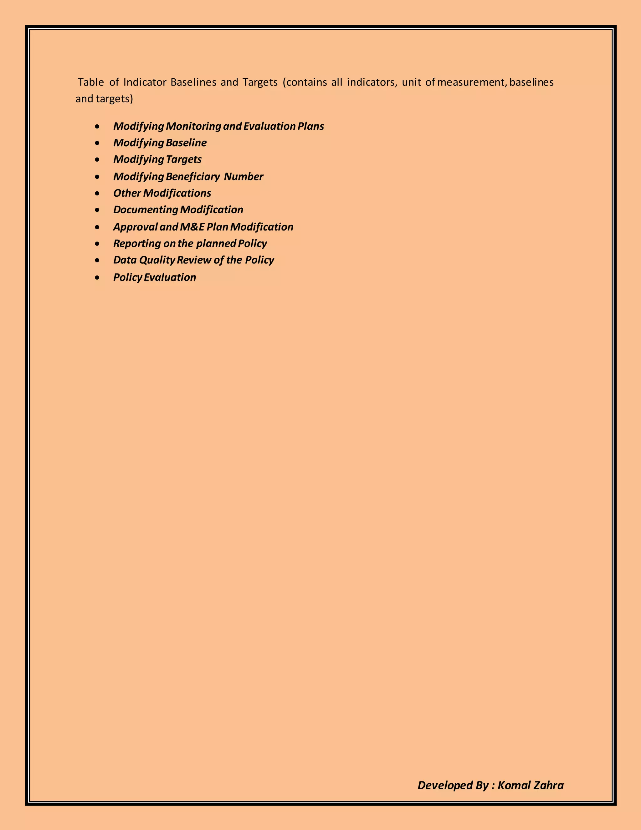 Developed By : Komal Zahra
Table of Indicator Baselines and Targets (contains all indicators, unit of measurement,baselines
and targets)
 ModifyingMonitoringandEvaluationPlans
 ModifyingBaseline
 ModifyingTargets
 ModifyingBeneficiary Number
 Other Modifications
 DocumentingModification
 Approval andM&E PlanModification
 Reporting onthe plannedPolicy
 Data QualityReview of the Policy
 PolicyEvaluation
 
