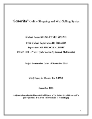 1
“Senorita” Online Shopping and Web Selling System
Student Name: SHUN LET YEE MAUNG
UOG Student Registration ID: 000860893
Supervisor: MR FRANCIS MURPHY
COMP 1181 – Project (Information Systems & Multimedia)
Project Submission Date- 25 November 2015
Word Count for Chapter 1 to 9: 17748
December 2015
A dissertation submitted in partial fulfillment of the University of Greenwich’s
[BSc (Hons:) Business Information Technology]
 