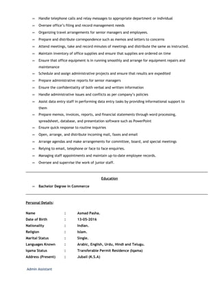 ∞ Handle telephone calls and relay messages to appropriate department or individual
∞ Oversee office’s filing and record management needs
∞ Organizing travel arrangements for senior managers and employees.
∞ Prepare and distribute correspondence such as memos and letters to concerns
∞ Attend meetings, take and record minutes of meetings and distribute the same as instructed.
∞ Maintain inventory of office supplies and ensure that supplies are ordered on time
∞ Ensure that office equipment is in running smoothly and arrange for equipment repairs and
maintenance
∞ Schedule and assign administrative projects and ensure that results are expedited
∞ Prepare administrative reports for senior managers
∞ Ensure the confidentiality of both verbal and written information
∞ Handle administrative issues and conflicts as per company’s policies
∞ Assist data entry staff in performing data entry tasks by providing informational support to
them
∞ Prepare memos, invoices, reports, and financial statements through word processing,
spreadsheet, database, and presentation software such as PowerPoint
∞ Ensure quick response to routine inquiries
∞ Open, arrange, and distribute incoming mail, faxes and email
∞ Arrange agendas and make arrangements for committee, board, and special meetings
∞ Relying to email, telephone or face to face enquiries.
∞ Managing staff appointments and maintain up-to-date employee records.
∞ Oversee and supervise the work of junior staff.
Education
∞ Bachelor Degree in Commerce
Personal Details:
Name : Asmad Pasha.
Date of Birth : 13-05-2016
Nationality : Indian.
Religion : Islam.
Marital Status : Single.
Languages Known : Arabic, English, Urdu, Hindi and Telugu.
Iqama Status : Transferable Permit Residence (Iqama)
Address (Present) : Jubail (K.S.A)
Admin Assistant
 