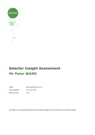 Selector Insight Assessment
Mr Peter WARD
Email: pete.tanward@xtra.co.nz
Date completed: Fri, 13 Jun 2014
Report version: 7.0.0
Visit https://www.selectorgroup.com/product/selector-insight/ for more information on Selector Insight.
 