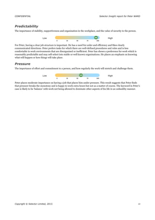 CONFIDENTIAL Selector Insight report for Peter WARD
Predictability
The importance of stability, supportiveness and organisation in the workplace, and the value of security to the person.
Low High
For Peter, having a clear job structure is important. He has a need for order and efficiency and likes clearly
communicated directions. Peter prefers tasks for which there are well-defined procedures and rules and is less
comfortable in work environments that are disorganised or inefficient. Peter has shown a preference for work which is
reasonably predictable and may self-select into stable or well known organisations. He places an emphasis on knowing
what will happen or how things will take place.
Pressure
The importance of effort and commitment to a person, and how regularly the work will stretch and challenge them.
Low High
Peter places moderate importance on having a job that places him under pressure. This result suggests that Peter finds
that pressure breaks the monotony and is happy to work extra hours but not as a matter of course. The keyword in Peter’s
case is likely to be ‘balance’ with work not being allowed to dominate other aspects of his life in an unhealthy manner.
Copyright © Selector Limited, 2013. 10
 