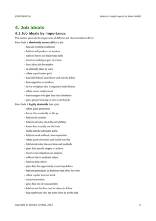 CONFIDENTIAL Selector Insight report for Peter WARD
4. Job ideals
4.1 Job ideals by importance
This section presents the importance of different job characteristics to Peter.
Peter finds it absolutely essential that a job:
- has safe working conditions
- lets him sell products or services
- calls on him to use leadership skills
- involves working as part of a team
- has a clear job description
- is a friendly place to work
- offers a good career path
- has well-defined procedures and rules to follow
- has supportive co-workers
- is in a workplace that is organised and efficient
- offers secure employment
- has managers who give him clear directions
- gives proper training on how to do the job
Peter finds it highly desirable that a job:
- offers quick promotion
- keeps him constantly on the go
- lets him be creative
- lets him develop his skills and abilities
- forces him to really use his brain
- really gets the adrenalin going
- lets him work without close supervision
- offers good retirement and health benefits
- lets him develop his own ideas and methods
- gives him specific targets to achieve
- involves investigation and analysis
- calls on him to motivate others
- lets him help others
- gives him the opportunity to earn top dollars
- lets him participate in decisions that affect his work
- offers regular hours of work
- values innovation
- gives him lots of responsibility
- lets him set the direction for others to follow
- has supervisors who are there when he needs help
Copyright © Selector Limited, 2013. 11
 