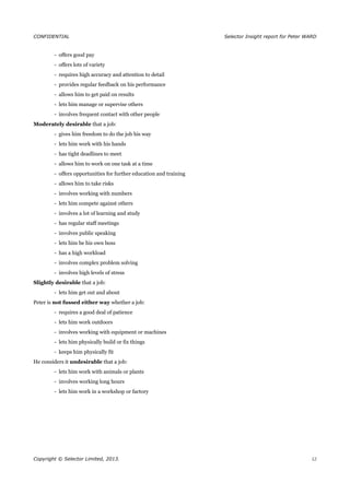 CONFIDENTIAL Selector Insight report for Peter WARD
- offers good pay
- offers lots of variety
- requires high accuracy and attention to detail
- provides regular feedback on his performance
- allows him to get paid on results
- lets him manage or supervise others
- involves frequent contact with other people
Moderately desirable that a job:
- gives him freedom to do the job his way
- lets him work with his hands
- has tight deadlines to meet
- allows him to work on one task at a time
- offers opportunities for further education and training
- allows him to take risks
- involves working with numbers
- lets him compete against others
- involves a lot of learning and study
- has regular staff meetings
- involves public speaking
- lets him be his own boss
- has a high workload
- involves complex problem solving
- involves high levels of stress
Slightly desirable that a job:
- lets him get out and about
Peter is not fussed either way whether a job:
- requires a good deal of patience
- lets him work outdoors
- involves working with equipment or machines
- lets him physically build or fix things
- keeps him physically fit
He considers it undesirable that a job:
- lets him work with animals or plants
- involves working long hours
- lets him work in a workshop or factory
Copyright © Selector Limited, 2013. 12
 