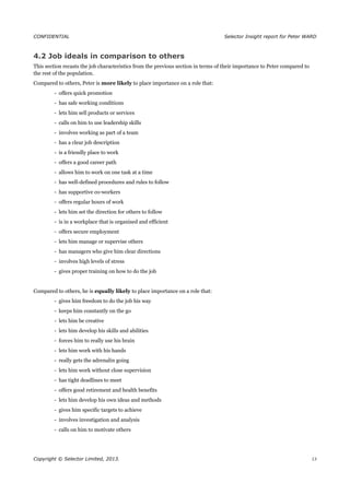 CONFIDENTIAL Selector Insight report for Peter WARD
4.2 Job ideals in comparison to others
This section recasts the job characteristics from the previous section in terms of their importance to Peter compared to
the rest of the population.
Compared to others, Peter is more likely to place importance on a role that:
- offers quick promotion
- has safe working conditions
- lets him sell products or services
- calls on him to use leadership skills
- involves working as part of a team
- has a clear job description
- is a friendly place to work
- offers a good career path
- allows him to work on one task at a time
- has well-defined procedures and rules to follow
- has supportive co-workers
- offers regular hours of work
- lets him set the direction for others to follow
- is in a workplace that is organised and efficient
- offers secure employment
- lets him manage or supervise others
- has managers who give him clear directions
- involves high levels of stress
- gives proper training on how to do the job
Compared to others, he is equally likely to place importance on a role that:
- gives him freedom to do the job his way
- keeps him constantly on the go
- lets him be creative
- lets him develop his skills and abilities
- forces him to really use his brain
- lets him work with his hands
- really gets the adrenalin going
- lets him work without close supervision
- has tight deadlines to meet
- offers good retirement and health benefits
- lets him develop his own ideas and methods
- gives him specific targets to achieve
- involves investigation and analysis
- calls on him to motivate others
Copyright © Selector Limited, 2013. 13
 