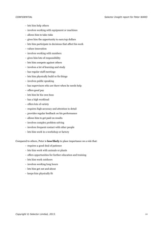 CONFIDENTIAL Selector Insight report for Peter WARD
- lets him help others
- involves working with equipment or machines
- allows him to take risks
- gives him the opportunity to earn top dollars
- lets him participate in decisions that affect his work
- values innovation
- involves working with numbers
- gives him lots of responsibility
- lets him compete against others
- involves a lot of learning and study
- has regular staff meetings
- lets him physically build or fix things
- involves public speaking
- has supervisors who are there when he needs help
- offers good pay
- lets him be his own boss
- has a high workload
- offers lots of variety
- requires high accuracy and attention to detail
- provides regular feedback on his performance
- allows him to get paid on results
- involves complex problem solving
- involves frequent contact with other people
- lets him work in a workshop or factory
Compared to others, Peter is less likely to place importance on a role that:
- requires a good deal of patience
- lets him work with animals or plants
- offers opportunities for further education and training
- lets him work outdoors
- involves working long hours
- lets him get out and about
- keeps him physically fit
Copyright © Selector Limited, 2013. 14
 