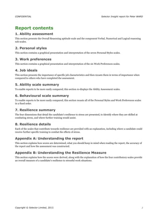 CONFIDENTIAL Selector Insight report for Peter WARD
Report contents
1. Ability assessment
This section presents the Overall Reasoning aptitude scale and the component Verbal, Numerical and Logical reasoning
sub-scales.
2. Personal styles
This section contains a graphical presentation and interpretation of the seven Personal Styles scales.
3. Work preferences
This section contains a graphical presentation and interpretation of the six Work Preferences scales.
4. Job ideals
This section presents the importance of specific job characteristics and then recasts them in terms of importance when
compared to others who have completed the assessment.
5. Ability scale summary
To enable reports to be more easily compared, this section re-displays the Ability Assessment scales.
6. Behavioural scale summary
To enable reports to be more easily compared, this section recasts all of the Personal Styles and Work Preferences scales
in a fixed order.
7. Resilience summary
The four dimensions that detail the candidate’s resilience to stress are presented, to identify where they are skilled at
combating stress, and where further training would assist.
8. Resilience details
Each of the scales that contribute towards resilience are provided with an explanation, including where a candidate could
receive further specific training to combat the effects of stress.
Appendix A: Understanding the report
This section explains how scores are determined, what you should keep in mind when reading the report, the accuracy of
the report and how the assessment was constructed.
Appendix B: Understanding the Resilience Measure
This section explains how the scores were derived, along with the explanation of how the four contributory scales provide
an overall measure of a candidate’s resilience to stressful work situations.
Copyright © Selector Limited, 2013. 2
 