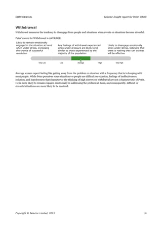 CONFIDENTIAL Selector Insight report for Peter WARD
Withdrawal
Withdrawal measures the tendency to disengage from people and situations when events or situations become stressful.
Peter’s score for Withdrawal is AVERAGE.
Likely to remain emotionally
engaged in the situation at hand
when under stress, increasing
the chance of successful
resolution
Any feelings of withdrawal experienced
when under pressure are likely to be
similar to those experienced by the
majority of the population
Likely to disengage emotionally
when under stress, believing that
there is nothing they can do that
will be effective
Average scorers report feeling like getting away from the problem or situation with a frequency that is in keeping with
most people. While Peter perceives some situations or people are difficult on occasion, feelings of ineffectiveness,
isolation, and hopelessness that characterise the thinking of high scorers on withdrawal are not a characteristic of Peter.
He is more likely to remain engaged emotionally in addressing the problem at hand, and consequently, difficult or
stressful situations are more likely to be resolved.
Copyright © Selector Limited, 2013. 20
 