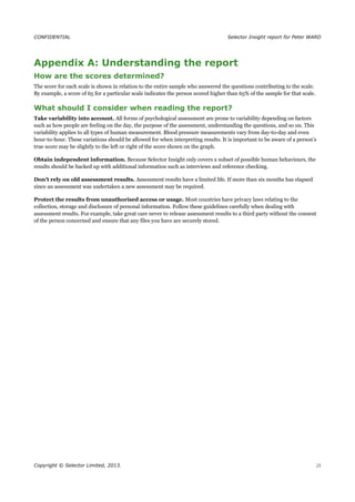 CONFIDENTIAL Selector Insight report for Peter WARD
Appendix A: Understanding the report
How are the scores determined?
The score for each scale is shown in relation to the entire sample who answered the questions contributing to the scale.
By example, a score of 65 for a particular scale indicates the person scored higher than 65% of the sample for that scale.
What should I consider when reading the report?
Take variability into account. All forms of psychological assessment are prone to variability depending on factors
such as how people are feeling on the day, the purpose of the assessment, understanding the questions, and so on. This
variability applies to all types of human measurement. Blood pressure measurements vary from day-to-day and even
hour-to-hour. These variations should be allowed for when interpreting results. It is important to be aware of a person’s
true score may be slightly to the left or right of the score shown on the graph.
Obtain independent information. Because Selector Insight only covers a subset of possible human behaviours, the
results should be backed up with additional information such as interviews and reference checking.
Don’t rely on old assessment results. Assessment results have a limited life. If more than six months has elapsed
since an assessment was undertaken a new assessment may be required.
Protect the results from unauthorised access or usage. Most countries have privacy laws relating to the
collection, storage and disclosure of personal information. Follow these guidelines carefully when dealing with
assessment results. For example, take great care never to release assessment results to a third party without the consent
of the person concerned and ensure that any files you have are securely stored.
Copyright © Selector Limited, 2013. 21
 