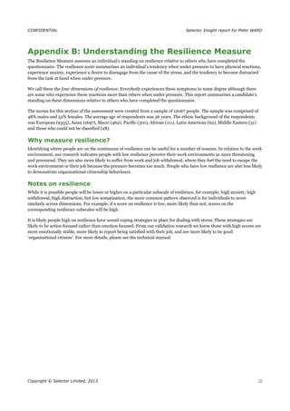 CONFIDENTIAL Selector Insight report for Peter WARD
Appendix B: Understanding the Resilience Measure
The Resilience Measure assesses an individual’s standing on resilience relative to others who have completed the
questionnaire. The resilience score summarises an individual’s tendency when under pressure to have physical reactions,
experience anxiety, experience a desire to disengage from the cause of the stress, and the tendency to become distracted
from the task at hand when under pressure.
We call these the four dimensions of resilience. Everybody experiences these symptoms to some degree although there
are some who experience these reactions more than others when under pressure. This report summarises a candidate’s
standing on these dimensions relative to others who have completed the questionnaire.
The norms for this section of the assessment were created from a sample of 12067 people. The sample was comprised of
48% males and 52% females. The average age of respondents was 36 years. The ethnic background of the respondents
was European (9355), Asian (1697), Maori (462), Pacific (301), African (111), Latin American (62), Middle Eastern (51)
and those who could not be classified (28).
Why measure resilience?
Identifying where people are on the continuum of resilience can be useful for a number of reasons. In relation to the work
environment, our research indicates people with low resilience perceive their work environments as more threatening
and pressured. They are also more likely to suffer from work and job withdrawal, where they feel the need to escape the
work environment or their job because the pressure becomes too much. People who have low resilience are also less likely
to demonstrate organisational citizenship behaviours.
Notes on resilience
While it is possible people will be lower or higher on a particular subscale of resilience, for example; high anxiety, high
withdrawal, high distraction, but low somatization, the more common pattern observed is for individuals to score
similarly across dimensions. For example, if a score on resilience is low, more likely than not, scores on the
corresponding resilience subscales will be high.
It is likely people high on resilience have sound coping strategies in place for dealing with stress. These strategies are
likely to be action focused rather than emotion focused. From our validation research we know those with high scores are
more emotionally stable, more likely to report being satisfied with their job, and are more likely to be good
‘organisational citizens’. For more details, please see the technical manual.
Copyright © Selector Limited, 2013. 22
 