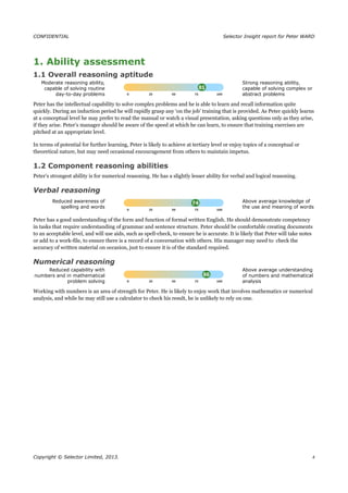 CONFIDENTIAL Selector Insight report for Peter WARD
1. Ability assessment
1.1 Overall reasoning aptitude
Moderate reasoning ability,
capable of solving routine
day-to-day problems
Strong reasoning ability,
capable of solving complex or
abstract problems
Peter has the intellectual capability to solve complex problems and he is able to learn and recall information quite
quickly. During an induction period he will rapidly grasp any ‘on the job’ training that is provided. As Peter quickly learns
at a conceptual level he may prefer to read the manual or watch a visual presentation, asking questions only as they arise,
if they arise. Peter’s manager should be aware of the speed at which he can learn, to ensure that training exercises are
pitched at an appropriate level.
In terms of potential for further learning, Peter is likely to achieve at tertiary level or enjoy topics of a conceptual or
theoretical nature, but may need occasional encouragement from others to maintain impetus.
1.2 Component reasoning abilities
Peter’s strongest ability is for numerical reasoning. He has a slightly lesser ability for verbal and logical reasoning.
Verbal reasoning
Reduced awareness of
spelling and words
Above average knowledge of
the use and meaning of words
Peter has a good understanding of the form and function of formal written English. He should demonstrate competency
in tasks that require understanding of grammar and sentence structure. Peter should be comfortable creating documents
to an acceptable level, and will use aids, such as spell-check, to ensure he is accurate. It is likely that Peter will take notes
or add to a work-file, to ensure there is a record of a conversation with others. His manager may need to check the
accuracy of written material on occasion, just to ensure it is of the standard required.
Numerical reasoning
Reduced capability with
numbers and in mathematical
problem solving
Above average understanding
of numbers and mathematical
analysis
Working with numbers is an area of strength for Peter. He is likely to enjoy work that involves mathematics or numerical
analysis, and while he may still use a calculator to check his result, he is unlikely to rely on one.
Copyright © Selector Limited, 2013. 4
 