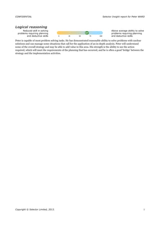CONFIDENTIAL Selector Insight report for Peter WARD
Logical reasoning
Reduced skill in solving
problems requiring planning
and deductive skills
Above average ability to solve
problems requiring planning
and deductive skills
Peter is capable of most problem solving tasks. He has demonstrated reasonable ability to solve problems with unclear
solutions and can manage some situations that call for the application of an in-depth analysis. Peter will understand
some of the overall strategy and may be able to add value in this area. His strength is the ability to see the action
required, which will meet the requirements of the planning that has occurred, and he is often a good ‘bridge’ between the
strategy and the implementation activities.
Copyright © Selector Limited, 2013. 5
 