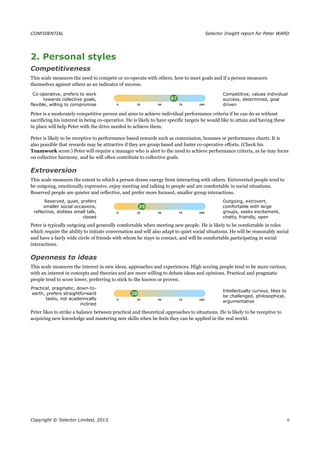 CONFIDENTIAL Selector Insight report for Peter WARD
2. Personal styles
Competitiveness
This scale measures the need to compete or co-operate with others, how to meet goals and if a person measures
themselves against others as an indicator of success.
Co-operative, prefers to work
towards collective goals,
flexible, willing to compromise
Competitive, values individual
success, determined, goal
driven
Peter is a moderately competitive person and aims to achieve individual performance criteria if he can do so without
sacrificing his interest in being co-operative. He is likely to have specific targets he would like to attain and having these
in place will help Peter with the drive needed to achieve them.
Peter is likely to be receptive to performance based rewards such as commission, bonuses or performance charts. It is
also possible that rewards may be attractive if they are group based and foster co-operative efforts. (Check his
Teamwork score.) Peter will require a manager who is alert to the need to achieve performance criteria, as he may focus
on collective harmony, and he will often contribute to collective goals.
Extroversion
This scale measures the extent to which a person draws energy from interacting with others. Extroverted people tend to
be outgoing, emotionally expressive, enjoy meeting and talking to people and are comfortable in social situations.
Reserved people are quieter and reflective, and prefer more focused, smaller group interactions.
Reserved, quiet, prefers
smaller social occasions,
reflective, dislikes small talk,
closed
Outgoing, extrovert,
comfortable with large
groups, seeks excitement,
chatty, friendly, open
Peter is typically outgoing and generally comfortable when meeting new people. He is likely to be comfortable in roles
which require the ability to initiate conversation and will also adapt to quiet social situations. He will be reasonably social
and have a fairly wide circle of friends with whom he stays in contact, and will be comfortable participating in social
interactions.
Openness to ideas
This scale measures the interest in new ideas, approaches and experiences. High scoring people tend to be more curious,
with an interest in concepts and theories and are more willing to debate ideas and opinions. Practical and pragmatic
people tend to score lower, preferring to stick to the known or proven.
Practical, pragmatic, down-to-
earth, prefers straightforward
tasks, not academically
inclined
Intellectually curious, likes to
be challenged, philosophical,
argumentative
Peter likes to strike a balance between practical and theoretical approaches to situations. He is likely to be receptive to
acquiring new knowledge and mastering new skills when he feels they can be applied in the real world.
Copyright © Selector Limited, 2013. 6
 