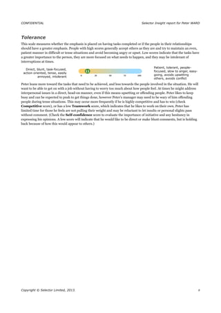 CONFIDENTIAL Selector Insight report for Peter WARD
Tolerance
This scale measures whether the emphasis is placed on having tasks completed or if the people in their relationships
should have a greater emphasis. People with high scores generally accept others as they are and try to maintain an even,
patient manner in difficult or tense situations and avoid becoming angry or upset. Low scores indicate that the tasks have
a greater importance to the person, they are more focused on what needs to happen, and they may be intolerant of
interruptions at times.
Direct, blunt, task-focused,
action oriented, tense, easily
annoyed, intolerant
Patient, tolerant, people-
focused, slow to anger, easy-
going, avoids upsetting
others, avoids conflict
Peter leans more toward the tasks that need to be achieved, and less towards the people involved in the situation. He will
want to be able to get on with a job without having to worry too much about how people feel. At times he might address
interpersonal issues in a direct, head-on manner, even if this means upsetting or offending people. Peter likes to keep
busy and can be expected to push to get things done, however Peter’s manager may need to be wary of him offending
people during tense situations. This may occur more frequently if he is highly competitive and has to win (check
Competitive score), or has a low Teamwork score, which indicates that he likes to work on their own. Peter has
limited time for those he feels are not pulling their weight and may be reluctant to let insults or personal slights pass
without comment. (Check the Self-confidence score to evaluate the importance of initiative and any hesitancy in
expressing his opinions. A low score will indicate that he would like to be direct or make blunt comments, but is holding
back because of how this would appear to others.)
Copyright © Selector Limited, 2013. 8
 