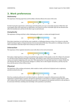 CONFIDENTIAL Selector Insight report for Peter WARD
3. Work preferences
Autonomy
The importance of having supervision and the ability to directly influence the nature of the work.
Low High
For Peter having the opportunity to self-manage and do the job his own way is reasonably important. While Peter will
work happily under some supervision, he appreciates a role where he can have reasonable input into the decisions that
affect his immediate job, and then be left alone to get on and do the job.
Complexity
The importance of doing work that is either challenging and complex, or routine and straight-forward.
Low High
Peter places importance on work that has some complexity or challenging situations at times. He is drawn to roles that
involve learning at regular or frequent intervals, but not necessarily all the time. Peter prefers to a challenge at times and
will be interested in roles that require him to keep up to date and current.
Interaction
The importance of how regularly interaction occurs with others in the work environment.
Low High
Peter places a high importance on being surrounded by large numbers of other people at work. He is likely to be attracted
to a role that involves frequent interaction with people, and is likely to enjoy a busy work environment. He may have
various conversations happening at the same time. When placing Peter it is especially important to evaluate whether the
role will meet this need, as he may become unhappy in a solitary role or with irregular interactions, and they may lose
focus with the person in front of him at times.
Physical
The importance of the working environment, either outside or inside, and the level of physical work or exploratory
activities involved in the role.
Low High
Peter has a moderate preference for work that is hands on, whereby he is exposed to whole processes rather than
fragmented or isolated stages in projects. He finds the opportunity to work indoors or outdoors equally attractive. If the
role is indoors Peter may be found examining the processes or the equipment and materials involved in a role and likes to
be conversant with these, including some knowledge on the operations or procedures.
Copyright © Selector Limited, 2013. 9
 