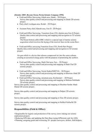 2
(October 2005- Recent) Terras Persia Seismic Company (TPS)
 Field and Office Surveying, Zahab area, Zahab – 2D Project.
Survey data quality control and processing and mapping in Zahab 2D seismic
project.
 Party chief, Lordegan area, Roshd – 2D Project.
 Assistant Party chief, Khesht area, Fars II– 2D Project.
 Field and Office Surveying, Transition Zone (TZ) ,Qeshm area Fars II Project .
Quality data control and processing and mapping and navigation in TZ seismic
project.
The Ocean bottom cable (OBC) which is a special type of marine seismic
acquisition which involves the laying of the receiver lines on the ocean floor.
 Field and Office surveying,Transition Zone (TZ) ,North Pars Project.
Quality data control and processing and mapping and navigation in TZ seismic
project.
Air gun which is a device that releases compressed air into the water column,
creating an acoustical energy pulse with the purpose of penetrating the seafloor.
 Field and Office Surveying, Shah Chal area, Fars – 2D Project.
Survey data quality control and processing and mapping in Shah Chal 2D
seismic project.
 Field and Office Surveying, Norsk Hydro(NH0710) – 2D Project.
Survey data quality control and processing and mapping in Khorram Abad 2D
seismic project.
 Field and Office Surveying, mountain area, Koohestan1 – 2D Project.
Survey data quality control and processing and mapping in Mehran-Naftshahr
2D seismic project.
Survey data quality control and processing and mapping in Shushtar-Sardar Abad-
Danial 2D seismic project.
Survey data quality control and processing and mapping in Dalpari 2D seismic
project.
Survey data quality control and processing and mapping in Sina 2D seismic project.
Survey data quality control and processing and mapping in Haftkel-Naftsefid 2D
seismic project.
Responsibilities (Field & Office):
• Responsible for logistic and production of the survey crews staking out seismic
exploration projects
• Reducing GPS data, and updating the Data Base (using GPSeismic and Arc GIS).
• Planning, assigning goals and overseeing 20+ people (surveyors, drillers, field helpers,
 