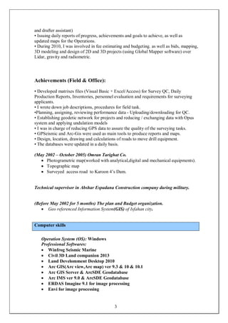 3
and drafter assistant)
• Issuing daily reports of progress, achievements and goals to achieve, as well as
updated maps for the Operations.
• During 2010, I was involved in fee estimating and budgeting. as well as bids, mapping,
3D modeling and design of 2D and 3D projects (using Global Mapper software) over
Lidar, gravity and radiometric.
Achievements (Field & Office):
• Developed matrixes files (Visual Basic + Excel/Access) for Survey QC, Daily
Production Reports, Inventories, personnel evaluation and requirements for surveying
applicants.
• I wrote down job descriptions, procedures for field task.
•Planning, assigning, reviewing performance data - Uploading/downloading for QC.
• Establishing geodetic network for projects and reducing / exchanging data with Opus
system and applying undulation models
• I was in charge of reducing GPS data to assure the quality of the surveying tasks.
• GPSeismic and Arc-Gis were used as main tools to produce reports and maps.
• Design, location, drawing and calculations of roads to move drill equipment.
• The databases were updated in a daily basis.
(May 2002 – October 2005) Omran Tarighat Co.
 Photogrametric map(worked with analytical,digital and mechanical equipments).
 Topographic map
 Surveyed access road to Karoon 4’s Dam.
Technical supervisor in Abshar Espadana Construction company during military.
(Before May 2002 for 5 months) The plan and Budget organization.
 Geo referenced Information System(GIS) of Isfahan city.
Computer skills
Operation System (OS): Windows
Professional Softwares:
 Winfrog Seismic Marine
 Civil 3D Land companion 2013
 Land Develomment Desktop 2010
 Arc GIS(Arc view,Arc map) ver 9.3 & 10 & 10.1
 Arc GIS Server & ArcSDE Geodatabase
 Arc IMS ver 9.0 & ArcSDE Geodatabase
 ERDAS Imagine 9.1 for image processing
 Envi for image processing
 