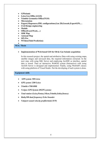 4
 GPSeismic
 Leica Geo Office (LGO)
 Trimble Geomatics Office(TGO)
 Microstation
 Fugawi,Mapsource,PDL configurations,Gen 2D,Geocalc,ExpertGPS,…
 Civil Design engineering
 Matlab
 Office(Excel,Word,…)
 SDR Map
 Autocad Map
 SPS Pro
 WTides(Tidal Prediction)

M.Sc. Thesis
 Implementation of Web-based GIS for Oil & Gas Seismic acquisition
In this research project, the spatial and attributive Data with using existing maps,
satellite images and surveyed data, the required information extracted. In the
next step, with using SQL Server and employing ArcSDE as interface, spatial
data is stored. Then an interactive WebGIS system (Interactive) with using
ArcGIS Server is designed and implemented. Finally, using WebADF classes
with using platform of Visual Studio .Net the developing of such system is done.
Equipment skills
 GPS system 500 Leica
 GPS system 1200 Leica
 Trimble 4700/4800
 Veripos GPS System (DGPS system)
 Total station (Leica,Pentax,Nikon,Trimble,Sokia,Stonex)
 Bathy500 dual frequency Echo Sounder
 Valeport sound velocity profiler(mini SVP)
 