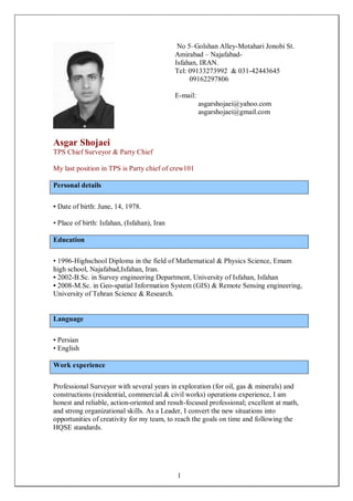1
Asgar Shojaei
TPS Chief Surveyor & Party Chief
My last position in TPS is Party chief of crew101
Personal details
• Date of birth: June, 14, 1978.
• Place of birth: Isfahan, (Isfahan), Iran
Education
• 1996-Highschool Diploma in the field of Mathematical & Physics Science, Emam
high school, Najafabad,Isfahan, Iran.
• 2002-B.Sc. in Survey engineering Department, University of Isfahan, Isfahan
• 2008-M.Sc. in Geo-spatial Information System (GIS) & Remote Sensing engineering,
University of Tehran Science & Research.
Language
• Persian
• English
Work experience
Professional Surveyor with several years in exploration (for oil, gas & minerals) and
constructions (residential, commercial & civil works) operations experience, I am
honest and reliable, action-oriented and result-focused professional; excellent at math,
and strong organizational skills. As a Leader, I convert the new situations into
opportunities of creativity for my team, to reach the goals on time and following the
HQSE standards.
No 5–Golshan Alley-Motahari Jonobi St.
Amirabad – Najafabad-
Isfahan, IRAN.
Tel: 09133273992 & 031-42443645
09162297806
E-mail:
asgarshojaei@yahoo.com
asgarshojaei@gmail.com
 