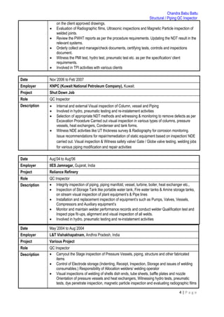 Chandra Babu Battu
Structural / Piping QC Inspector
4 | P a g e
on the client approved drawings.
 Evaluation of Radiographic films, Ultrasonic inspections and Magnetic Particle inspection of
welded joints.
 Review the PWHT reports as per the procedure requirements. Updating the NDT result in the
relevant systems.
 Orderly collect and manage/check documents, certifying tests, controls and inspections
document.
 Witness the PMI test, hydro test, pneumatic test etc. as per the specification/ client
requirements.
 Involved in TPI activities with various clients
Date Nov`2006 to Feb`2007
Employer KNPC (Kuwait National Petroleum Company), Kuwait.
Project Shut Down Job
Role QC Inspector
Description  Internal and external Visual inspection of Column, vessel and Piping
 Involved in hydro, pneumatic testing and re-instatement activities
 Selection of appropriate NDT methods and witnessing & monitoring to remove defects as per
Excavation Procedure Carried out visual inspection in various types of columns, pressure
vessels, heat exchangers, Condenser and tank forms.
 Witness NDE activities like UT thickness survey & Radiography for corrosion monitoring.
Issue recommendations for repair/remediation of static equipment based on inspection/ NDE
carried out. Visual inspection & Witness safety valve/ Gate / Globe valve testing. welding jobs
for various piping modification and repair activities
Date Aug’04 to Aug'06
Employer IIES Jamnagar, Gujarat, India
Project Reliance Refinery
Role QC Inspector
Description  Integrity inspection of piping, piping manifold, vessel, turbine, boiler, heat exchanger etc.,
 Inspection of Storage Tank like portable water tank, Fire water tanks & Amine storage tanks,
on stream visual inspection of plant equipment’s & Pipe lines
 Installation and replacement inspection of equipment’s such as Pumps, Valves, Vessels,
Compressors and Auxiliary equipment’s
 Monitor and maintain welder performance records and conduct welder Qualification test and
Inspect pipe fit‐ups, alignment and visual inspection of all welds.
 Involved in hydro, pneumatic testing and re-instatement activities
Date May`2004 to Aug`2004
Employer L&T Vishakhapatnam, Andhra Pradesh, India
Project Various Project
Role QC Inspector
Description  Carryout the Stage inspection of Pressure Vessels, piping, structure and other fabricated
items
 Control of Electrode storage (Indenting, Receipt, Inspection, Storage and issues of welding
consumables.) Responsibility of Allocation welders/ welding operator
 Visual inspections of welding of shells dish ends, tube sheets, baffle plates and nozzle
Orientation of pressure vessels and heat exchangers, Witnessing hydro tests, pneumatic
tests, dye penetrate inspection, magnetic particle inspection and evaluating radiographic films
 