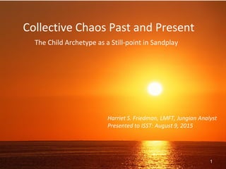 Collective Chaos Past and Present
The Child Archetype as a Still-point in Sandplay
Harriet S. Friedman, LMFT, Jungian Analyst
Presented to ISST: August 9, 2015
1
 
