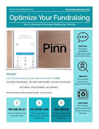 Simple
Lower barriers to giving & capture donations. NOW.
NO NEW PASSWORDS. NO NEW USER NAMES. NO NEW ACCOUNTS.
NO CARDS. NO SCANNING. NO SWIPING.
Pinn Donations makes giving simple. How it works: 
SOCIAL
Pinn layers
BRANDED
notiﬁcations, SMS
text & social media.
SMART
Pinn provides
critical donor,
giving & social data.
SECURE
Pinn employs
patented physical &
behavioral security
Features.
FIND BANK ON LIST
Donor ﬁnds their bank
on the Pinn App.
1
USE EXISTING LOGIN
Donor uses existing
bank log-in to authorize
the Pinn App.
2
MAKE DONATION
Donation made using
after Donor enters their
4-digit Pinn.
3
WWW.PINNFUNDRAISING.COM TEAM@PINNFUNDRAISING.COM
Optimize Your Fundraising
Your Customized & Branded Mobile App Solution
 