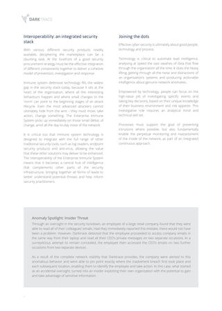 6
Interoperability: an integrated security
stack
With various different security products readily
available, deciphering the marketplace can be a
daunting task. At the forefront of a good security
procurement strategy must be the effective integration
of different components together to deliver a cohesive
model of prevention, investigation and response.
Immune system defensive technology fills the widest
gap in the security stack today, because it sits at the
heart of the organisation, where all the interesting
behaviours happen and where small changes to the
‘norm’ can point to the beginning stages of an attack
lifecycle. Even the most advanced attackers cannot
ultimately hide from the wire – they must move, take
action, change something. The Enterprise Immune
System picks up immediately on those small deltas of
change, amid all the day-to-day noise of the network.
It is critical too that immune system technology is
designed to integrate with the full range of other
traditional security tools, such as log readers, endpoint
security products and anti-virus, allowing the value
that these other solutions may deliver to be enhanced.
The interoperability of the Enterprise Immune System
means that it becomes a central hub of intelligence
that complements other parts of the security
infrastructure, bringing together all forms of leads to
better understand potential threats and help inform
security practitioners.
Anomaly Spotlight: Insider Threat
Through an oversight in the security lockdown, an employee of a large retail company found that they were
able to read all of their colleagues’ emails. Had they immediately reported this mistake, there would not have
been a problem. However, Darktrace detected that the employee proceeded to access company emails in
the same way from their laptop and read all their CEO’s private messages on two separate occasions. In a
surreptitious attempt to remain concealed, the employee then accessed the CEO’s emails on two further
occasions from two separate devices.
As a result of the complete network visibility that Darktrace provides, the company were alerted to this
anomalous behavior and were able to pin point exactly where the inadvertent breach first took place and
each subsequent location, enabling them to identify the employee and take action. In this case, what started
as an accidental oversight, turned into an insider exploiting their own organization with the potential to gain
and take advantage of sensitive information.
Joining the dots
Effective cyber security is ultimately about good people,
technology and process.
Technology is critical to automate lead intelligence,
analysing at speed the vast swathes of data that flow
through the organisation all the time. It does the heavy
lifting, getting through all the noise and distractions of
an organisation’s systems and producing actionable
intelligence about genuine network anomalies.
Empowered by technology, people can focus on the
high-value job of investigating specific events and
taking key decisions, based on their unique knowledge
of their business environment and risk appetite. This
investigative role requires an analytical mind and
technical skill set.
Processes must support the goal of preventing
intrusions where possible, but also fundamentally
enable the perpetual monitoring and reassessment
of the inside of the network, as part of an integrated
continuous approach.
 