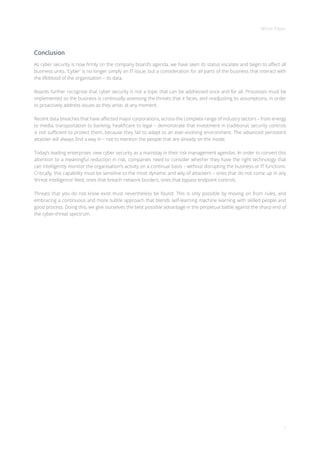 White Paper
7
Conclusion
As cyber security is now firmly on the company board’s agenda, we have seen its status escalate and begin to affect all
business units. ‘Cyber’ is no longer simply an IT issue, but a consideration for all parts of the business that interact with
the lifeblood of the organisation – its data.
Boards further recognise that cyber security is not a topic that can be addressed once and for all. Processes must be
implemented so the business is continually assessing the threats that it faces, and readjusting its assumptions, in order
to proactively address issues as they arise, at any moment.
Recent data breaches that have affected major corporations, across the complete range of industry sectors – from energy
to media, transportation to banking, healthcare to legal – demonstrate that investment in traditional, security controls
is not sufficient to protect them, because they fail to adapt to an ever-evolving environment. The advanced persistent
attacker will always find a way in – not to mention the people that are already on the inside.
Today’s leading enterprises view cyber security as a mainstay in their risk management agendas. In order to convert this
attention to a meaningful reduction in risk, companies need to consider whether they have the right technology that
can intelligently monitor the organisation’s activity on a continual basis – without disrupting the business or IT functions.
Critically, this capability must be sensitive to the most dynamic and wily of attackers – ones that do not come up in any
‘threat intelligence’ feed, ones that breach network borders, ones that bypass endpoint controls.
Threats that you do not know exist must nevertheless be found. This is only possible by moving on from rules, and
embracing a continuous and more subtle approach that blends self-learning machine learning with skilled people and
good process. Doing this, we give ourselves the best possible advantage in the perpetual battle against the sharp end of
the cyber-threat spectrum.
 