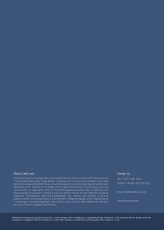NHS-001r3en Darktrace © Copyright 2015 Darktrace Limited. All rights reserved. Darktrace is a registered trademark of Darktrace Limited. Enterprise Immune System, and Threat
Visualizer are unregistered trademarks of Darktrace Limited. Other trademarks included herein are the property of their respective owners.
About Darktrace
Named ‘Best Security Company of the Year’ in the Info Security Products Guide 2015, Darktrace is one
of the world’s leading cyber threat defence companies. Its Enterprise Immune System technology
detects previously unidentified threats in real time, powered by machine learning and mathematics
developed at the University of Cambridge, which analyse the behaviour of every device, user and
network within an organisation. Some of the world’s largest corporations rely on Darktrace’s self-
learning appliance in sectors including energy and utilities, financial services, telecommunications,
healthcare, manufacturing, retail and transportation. The company was founded in 2013 by
leading machine learning specialists and government intelligence experts, and is headquartered
in Cambridge, UK and Washington D.C., with offices in Dallas, London, Milan, Melbourne, New York,
Paris, San Francisco, Singapore and Toronto.
Contact Us
US: +1 (917) 363 0822
Europe: +44 (0) 1223 350 653
Email: info@darktrace.com
www.darktrace.com
 
