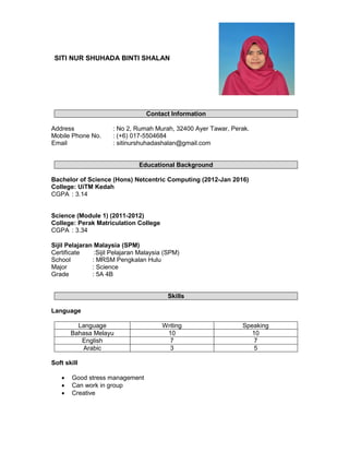 SITI NUR SHUHADA BINTI SHALAN
Contact Information
Address : No 2, Rumah Murah, 32400 Ayer Tawar, Perak.
Mobile Phone No. : (+6) 017-5504684
Email : sitinurshuhadashalan@gmail.com
Educational Background
Bachelor of Science (Hons) Netcentric Computing (2012-Jan 2016)
College: UiTM Kedah
CGPA : 3.14
Science (Module 1) (2011-2012)
College: Perak Matriculation College
CGPA : 3.34
Sijil Pelajaran Malaysia (SPM)
Certificate :Sijil Pelajaran Malaysia (SPM)
School : MRSM Pengkalan Hulu
Major : Science
Grade : 5A 4B
Skills
Language
Language Writing Speaking
Bahasa Melayu 10 10
English 7 7
Arabic 3 5
Soft skill
• Good stress management
• Can work in group
• Creative
 