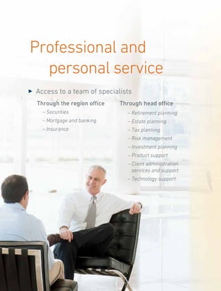 Professional and
personal service
Through the region office
	 – Securities
	 – Mortgage and banking
	 – Insurance
3 	Access to a team of specialists
Through head office
	 – Retirement planning
	 – Estate planning
	 – Tax planning
	 – Risk management
	 – Investment planning
	 – Product support
	 – Client administration
services and support
	 – Technology support
 