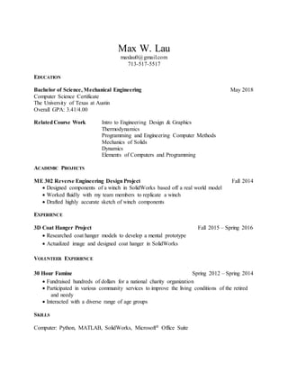 Max W. Lau
maxlau0@gmail.com
713-517-5517
EDUCATION
Bachelor of Science, Mechanical Engineering May 2018
Computer Science Certificate
The University of Texas at Austin
Overall GPA: 3.41/4.00
RelatedCourse Work Intro to Engineering Design & Graphics
Thermodynamics
Programming and Engineering Computer Methods
Mechanics of Solids
Dynamics
Elements of Computers and Programming
ACADEMIC PROJECTS
ME 302 Reverse Engineering Design Project Fall 2014
 Designed components of a winch in SolidWorks based off a real world model
 Worked fluidly with my team members to replicate a winch
 Drafted highly accurate sketch of winch components
EXPERIENCE
3D Coat Hanger Project Fall 2015 – Spring 2016
 Researched coat hanger models to develop a mental prototype
 Actualized image and designed coat hanger in SolidWorks
VOLUNTEER EXPERIENCE
30 Hour Famine Spring 2012 – Spring 2014
 Fundraised hundreds of dollars for a national charity organization
 Participated in various community services to improve the living conditions of the retired
and needy
 Interacted with a diverse range of age groups
SKILLS
Computer: Python, MATLAB, SolidWorks, Microsoft® Office Suite
 