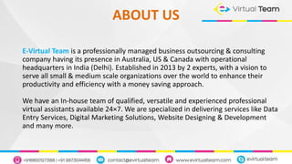 ABOUT US
E-Virtual Team is a professionally managed business outsourcing & consulting
company having its presence in Australia, US & Canada with operational
headquarters in India (Delhi). Established in 2013 by 2 experts, with a vision to
serve all small & medium scale organizations over the world to enhance their
productivity and efficiency with a money saving approach.
We have an In-house team of qualified, versatile and experienced professional
virtual assistants available 24×7. We are specialized in delivering services like Data
Entry Services, Digital Marketing Solutions, Website Designing & Development
and many more.
 