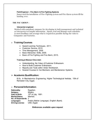 Field Engineer – Fire Alarm & Fire Fighting Systems
Supervised the installation of Fire-Fighting system and Fire Alarm system till the
handing over.
THE PAC GROUP :
Interpreterengineer:
Worked with consultant company for developing in both management and technical
as Interpreter to Compile information , Speak, read and Manage work schedules
to meet deadlines and arrange what is required as possible during the visits to
Companies and Factories.
 Training Courses:
 Speed Learning Techniques, 2011.
 Customer Service, 2010.
 Time Management, 2009
 Basic Interactive Skills, 2009.
 Basic of Fire Fighting and Fire Alarm, 2015.
Training at Mansor Chevrolet:
 Understanding the Value of Customer Enthusiasm.
 How to Build Customer Enthusiasm.
 Reports and Tools within Order Workbench.
 Several Courses In Car Mechanic and Maintenance Systems.
 Academic Qualification:
B.Sc. In Mechatronics Engineering, Higher Technological Institute, 10th of
Ramadan City, Egypt.
 Personal Information:
Nationality: Egyptian.
Religion: Muslim.
Date of Birth: 15th of July, 1981.
Marital Status: Married.
No. of Dependents: 2
Languages: Arabic (Native Language), English (fluent).
Driving License: UAE, Egypt.
References available upon request
 