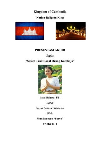 Kingdom of Cambodia
Nation Religion King
PRESENTASI AKHIR
Topik:
“Salam Tradisional Orang Kamboja”
Balai Bahasa, UPI
Untuk
Kelas Bahasa Indonesia
Oleh:
Mut Somoeun “Surya”
07 Mei 2012
 