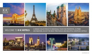 www.kkhotels.com
A UNIQUE COLLECTION OF 10 INDIVIDUAL FOUR-STAR PROPERTIES, IN PRIME
DESTINATIONS, IN 8 OF THE MOST PRESTIGIOUS AND BEAUTIFUL EUROPEAN CAPITALSWELCOME TO K+K HOTELS
BARCELONA, SPAIN
LONDON, UNITED KINGDOM
VIENNA, AUSTRIA
BUDAPEST, HUNGARY
PARIS, FRANCE MUNICH, GERMANY
BUCHAREST, ROMANIA PRAGUE, CZECH REPUBLIC
 
