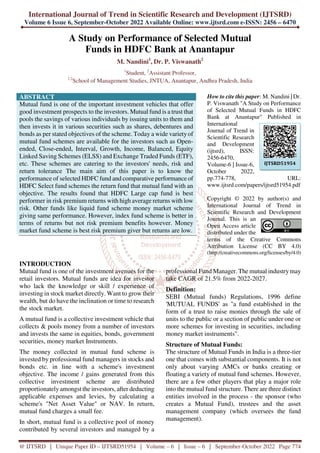 International Journal of Trend in Scientific Research and Development (IJTSRD)
Volume 6 Issue 6, September-October 2022 Available Online: www.ijtsrd.com e-ISSN: 2456 – 6470
@ IJTSRD | Unique Paper ID – IJTSRD51954 | Volume – 6 | Issue – 6 | September-October 2022 Page 774
A Study on Performance of Selected Mutual
Funds in HDFC Bank at Anantapur
M. Nandini1
, Dr. P. Viswanath2
1
Student, 2
Assistant Professor,
1,2
School of Management Studies, JNTUA, Anantapur, Andhra Pradesh, India
ABSTRACT
Mutual fund is one of the important investment vehicles that offer
good investment prospects to the investors. Mutual fund is a trust that
pools the savings of various individuals by issuing units to them and
then invests it in various securities such as shares, debentures and
bonds as per stated objectives of the scheme. Today a wide varietyof
mutual fund schemes are available for the investors such as Open-
ended, Close-ended, Interval, Growth, Income, Balanced, Equity
Linked Saving Schemes (ELSS) and Exchange Traded Funds (ETF),
etc. These schemes are catering to the investors' needs, risk and
return tolerance The main aim of this paper is to know the
performance of selected HDFC fund and comparative performance of
HDFC Select fund schemes the return fund that mutual fund with an
objective. The results found that HDFC Large cap fund is best
performer in risk premium returns with high average returns with low
risk. Other funds like liquid fund scheme money market scheme
giving same performance. However, index fund scheme is better in
terms of returns but not risk premium benefits however. Money
market fund scheme is best risk premium giver but returns are low.
How to cite this paper: M. Nandini | Dr.
P. Viswanath "A Study on Performance
of Selected Mutual Funds in HDFC
Bank at Anantapur" Published in
International
Journal of Trend in
Scientific Research
and Development
(ijtsrd), ISSN:
2456-6470,
Volume-6 | Issue-6,
October 2022,
pp.774-778, URL:
www.ijtsrd.com/papers/ijtsrd51954.pdf
Copyright © 2022 by author(s) and
International Journal of Trend in
Scientific Research and Development
Journal. This is an
Open Access article
distributed under the
terms of the Creative Commons
Attribution License (CC BY 4.0)
(http://creativecommons.org/licenses/by/4.0)
INTRODUCTION
Mutual fund is one of the investment avenues for the
retail investors. Mutual funds are idea for investor
who lack the knowledge or skill / experience of
investing in stock market directly. Want to grow their
wealth, but do have the inclination or time to research
the stock market.
A mutual fund is a collective investment vehicle that
collects & pools money from a number of investors
and invests the same in equities, bonds, government
securities, money market Instruments.
The money collected in mutual fund scheme is
invested by professional fund managers in stocks and
bonds etc. in line with a scheme's investment
objective. The income / gains generated from this
collective investment scheme are distributed
proportionately amongst the investors, after deducting
applicable expenses and levies, by calculating a
scheme's "Net Asset Value" or NAV. In return,
mutual fund charges a small fee.
In short, mutual fund is a collective pool of money
contributed by several investors and managed by a
professional Fund Manager. The mutual industry may
take CAGR of 21.5% from 2022-2027.
Definition:
SEBI (Mutual funds) Regulations, 1996 define
'MUTUAL FUNDS' as "a fund established in the
form of a trust to raise monies through the sale of
units to the public or a section of public under one or
more schemes for investing in securities, including
money market instruments".
Structure of Mutual Funds:
The structure of Mutual Funds in India is a three-tier
one that comes with substantial components. It is not
only about varying AMCs or banks creating or
floating a variety of mutual fund schemes. However,
there are a few other players that play a major role
into the mutual fund structure. There are three distinct
entities involved in the process - the sponsor (who
creates a Mutual Fund), trustees and the asset
management company (which oversees the fund
management).
IJTSRD51954
 